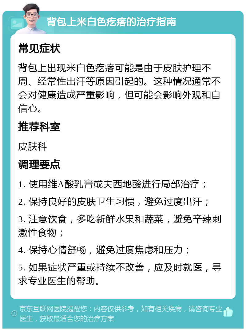 背包上米白色疙瘩的治疗指南 常见症状 背包上出现米白色疙瘩可能是由于皮肤护理不周、经常性出汗等原因引起的。这种情况通常不会对健康造成严重影响，但可能会影响外观和自信心。 推荐科室 皮肤科 调理要点 1. 使用维A酸乳膏或夫西地酸进行局部治疗； 2. 保持良好的皮肤卫生习惯，避免过度出汗； 3. 注意饮食，多吃新鲜水果和蔬菜，避免辛辣刺激性食物； 4. 保持心情舒畅，避免过度焦虑和压力； 5. 如果症状严重或持续不改善，应及时就医，寻求专业医生的帮助。