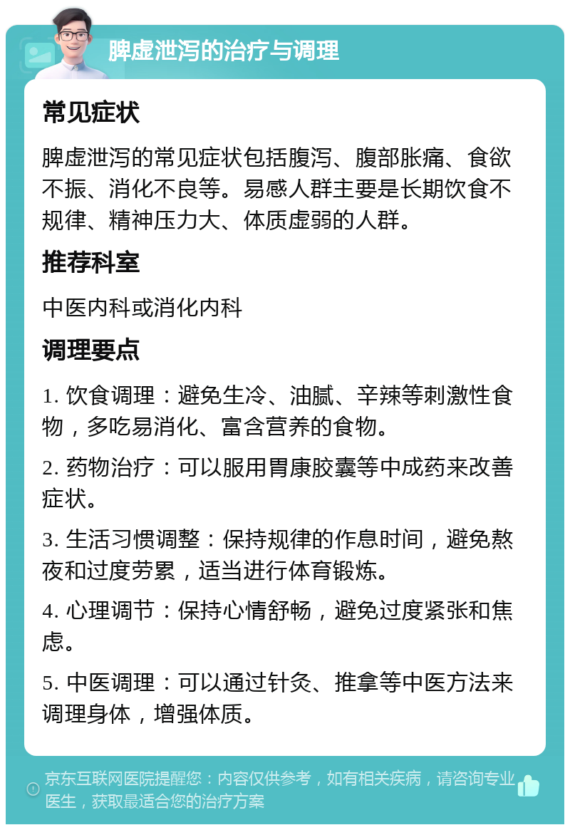 脾虚泄泻的治疗与调理 常见症状 脾虚泄泻的常见症状包括腹泻、腹部胀痛、食欲不振、消化不良等。易感人群主要是长期饮食不规律、精神压力大、体质虚弱的人群。 推荐科室 中医内科或消化内科 调理要点 1. 饮食调理：避免生冷、油腻、辛辣等刺激性食物，多吃易消化、富含营养的食物。 2. 药物治疗：可以服用胃康胶囊等中成药来改善症状。 3. 生活习惯调整：保持规律的作息时间，避免熬夜和过度劳累，适当进行体育锻炼。 4. 心理调节：保持心情舒畅，避免过度紧张和焦虑。 5. 中医调理：可以通过针灸、推拿等中医方法来调理身体，增强体质。