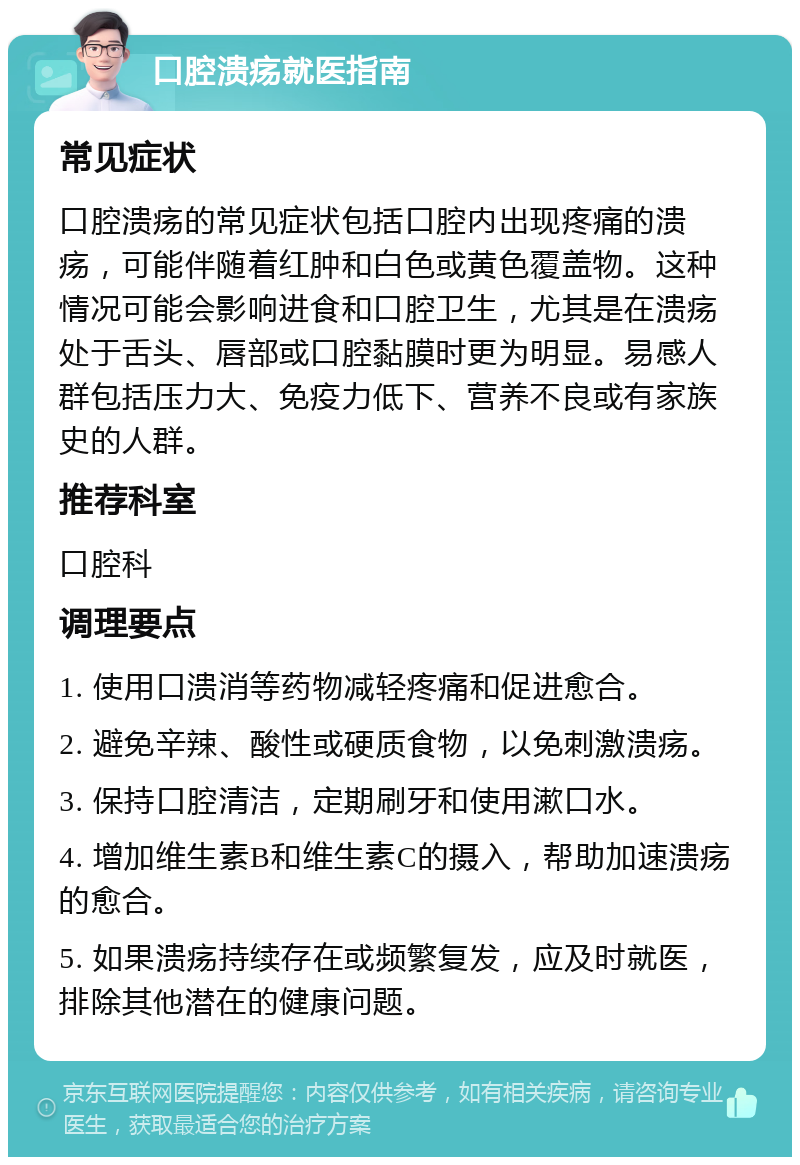 口腔溃疡就医指南 常见症状 口腔溃疡的常见症状包括口腔内出现疼痛的溃疡，可能伴随着红肿和白色或黄色覆盖物。这种情况可能会影响进食和口腔卫生，尤其是在溃疡处于舌头、唇部或口腔黏膜时更为明显。易感人群包括压力大、免疫力低下、营养不良或有家族史的人群。 推荐科室 口腔科 调理要点 1. 使用口溃消等药物减轻疼痛和促进愈合。 2. 避免辛辣、酸性或硬质食物，以免刺激溃疡。 3. 保持口腔清洁，定期刷牙和使用漱口水。 4. 增加维生素B和维生素C的摄入，帮助加速溃疡的愈合。 5. 如果溃疡持续存在或频繁复发，应及时就医，排除其他潜在的健康问题。