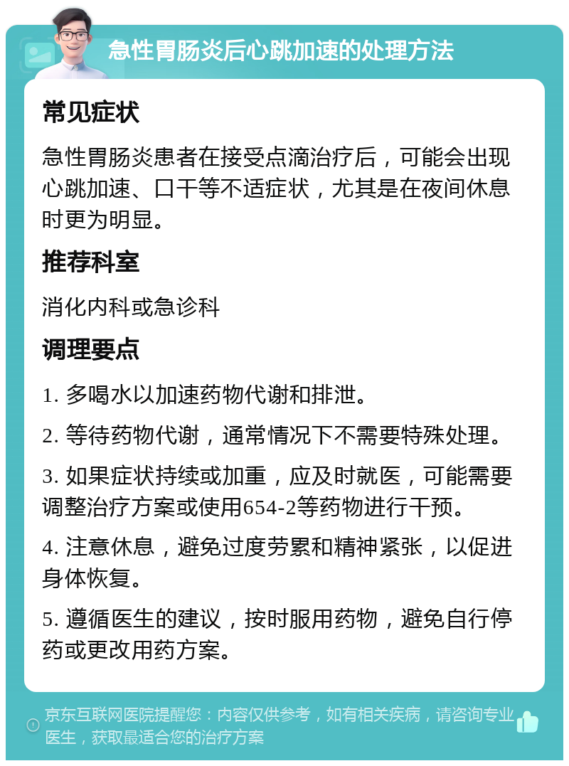 急性胃肠炎后心跳加速的处理方法 常见症状 急性胃肠炎患者在接受点滴治疗后，可能会出现心跳加速、口干等不适症状，尤其是在夜间休息时更为明显。 推荐科室 消化内科或急诊科 调理要点 1. 多喝水以加速药物代谢和排泄。 2. 等待药物代谢，通常情况下不需要特殊处理。 3. 如果症状持续或加重，应及时就医，可能需要调整治疗方案或使用654-2等药物进行干预。 4. 注意休息，避免过度劳累和精神紧张，以促进身体恢复。 5. 遵循医生的建议，按时服用药物，避免自行停药或更改用药方案。