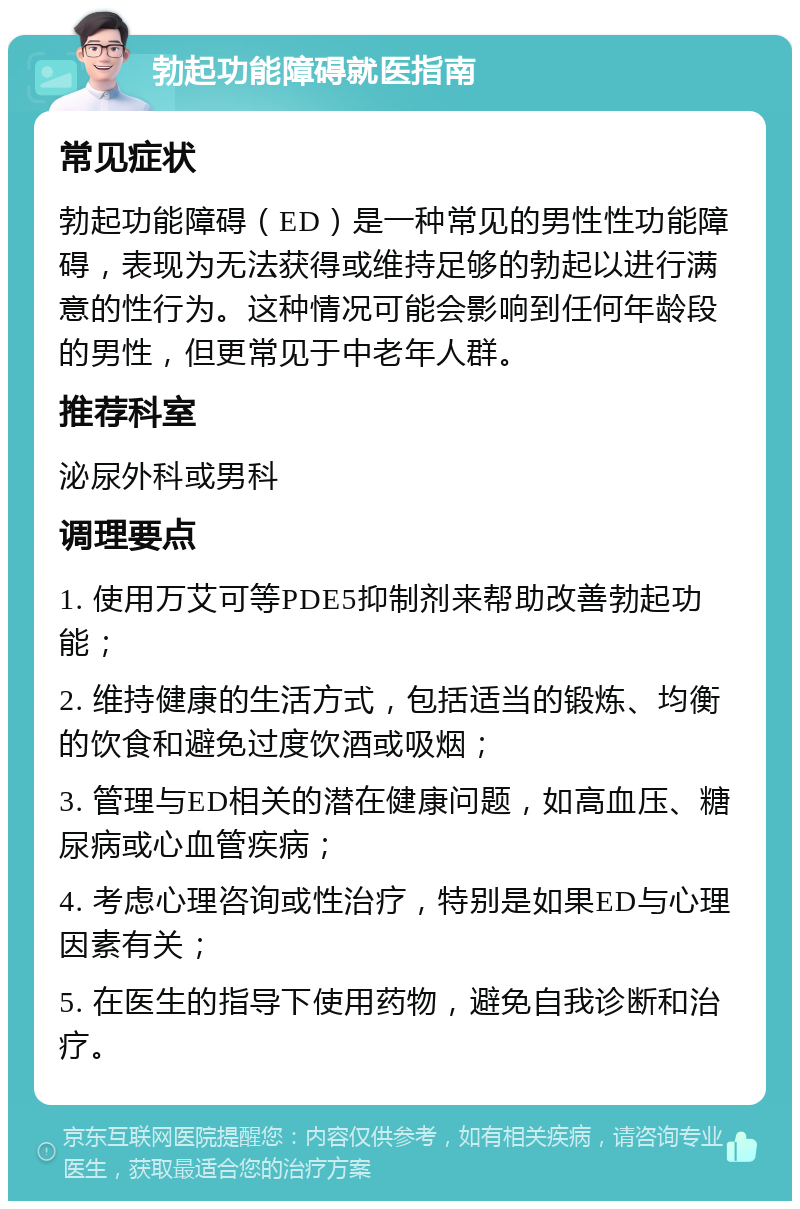 勃起功能障碍就医指南 常见症状 勃起功能障碍（ED）是一种常见的男性性功能障碍，表现为无法获得或维持足够的勃起以进行满意的性行为。这种情况可能会影响到任何年龄段的男性，但更常见于中老年人群。 推荐科室 泌尿外科或男科 调理要点 1. 使用万艾可等PDE5抑制剂来帮助改善勃起功能； 2. 维持健康的生活方式，包括适当的锻炼、均衡的饮食和避免过度饮酒或吸烟； 3. 管理与ED相关的潜在健康问题，如高血压、糖尿病或心血管疾病； 4. 考虑心理咨询或性治疗，特别是如果ED与心理因素有关； 5. 在医生的指导下使用药物，避免自我诊断和治疗。