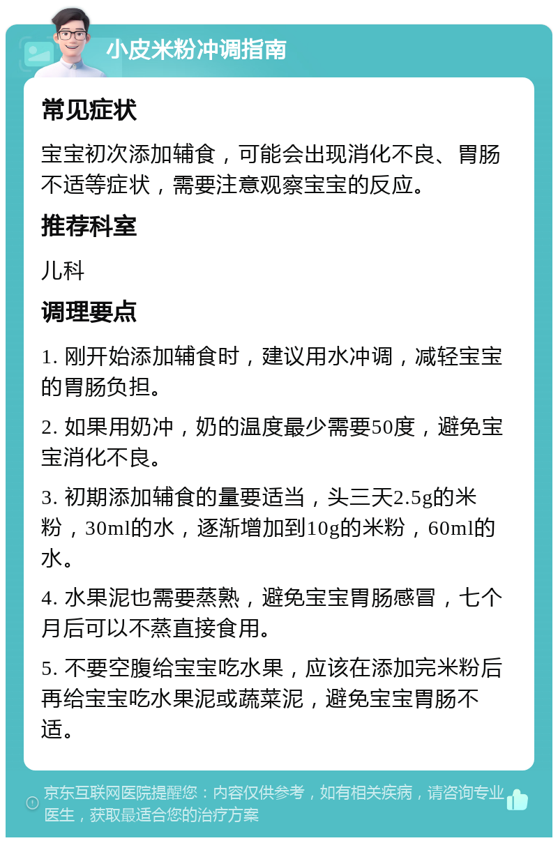 小皮米粉冲调指南 常见症状 宝宝初次添加辅食，可能会出现消化不良、胃肠不适等症状，需要注意观察宝宝的反应。 推荐科室 儿科 调理要点 1. 刚开始添加辅食时，建议用水冲调，减轻宝宝的胃肠负担。 2. 如果用奶冲，奶的温度最少需要50度，避免宝宝消化不良。 3. 初期添加辅食的量要适当，头三天2.5g的米粉，30ml的水，逐渐增加到10g的米粉，60ml的水。 4. 水果泥也需要蒸熟，避免宝宝胃肠感冒，七个月后可以不蒸直接食用。 5. 不要空腹给宝宝吃水果，应该在添加完米粉后再给宝宝吃水果泥或蔬菜泥，避免宝宝胃肠不适。