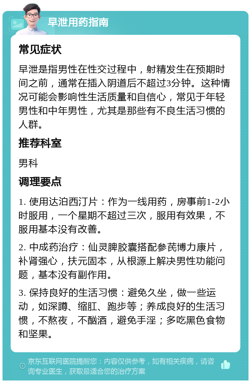 早泄用药指南 常见症状 早泄是指男性在性交过程中，射精发生在预期时间之前，通常在插入阴道后不超过3分钟。这种情况可能会影响性生活质量和自信心，常见于年轻男性和中年男性，尤其是那些有不良生活习惯的人群。 推荐科室 男科 调理要点 1. 使用达泊西汀片：作为一线用药，房事前1-2小时服用，一个星期不超过三次，服用有效果，不服用基本没有改善。 2. 中成药治疗：仙灵脾胶囊搭配参芪博力康片，补肾强心，扶元固本，从根源上解决男性功能问题，基本没有副作用。 3. 保持良好的生活习惯：避免久坐，做一些运动，如深蹲、缩肛、跑步等；养成良好的生活习惯，不熬夜，不酗酒，避免手淫；多吃黑色食物和坚果。