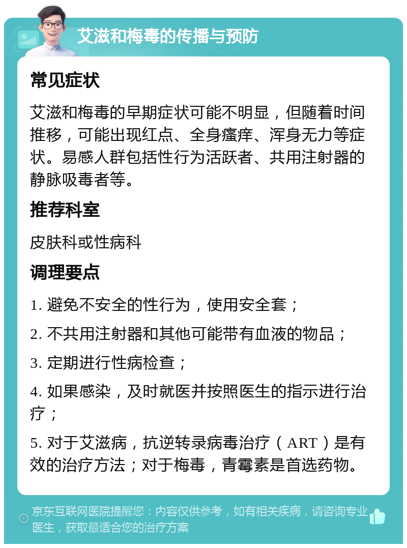 艾滋和梅毒的传播与预防 常见症状 艾滋和梅毒的早期症状可能不明显，但随着时间推移，可能出现红点、全身瘙痒、浑身无力等症状。易感人群包括性行为活跃者、共用注射器的静脉吸毒者等。 推荐科室 皮肤科或性病科 调理要点 1. 避免不安全的性行为，使用安全套； 2. 不共用注射器和其他可能带有血液的物品； 3. 定期进行性病检查； 4. 如果感染，及时就医并按照医生的指示进行治疗； 5. 对于艾滋病，抗逆转录病毒治疗（ART）是有效的治疗方法；对于梅毒，青霉素是首选药物。