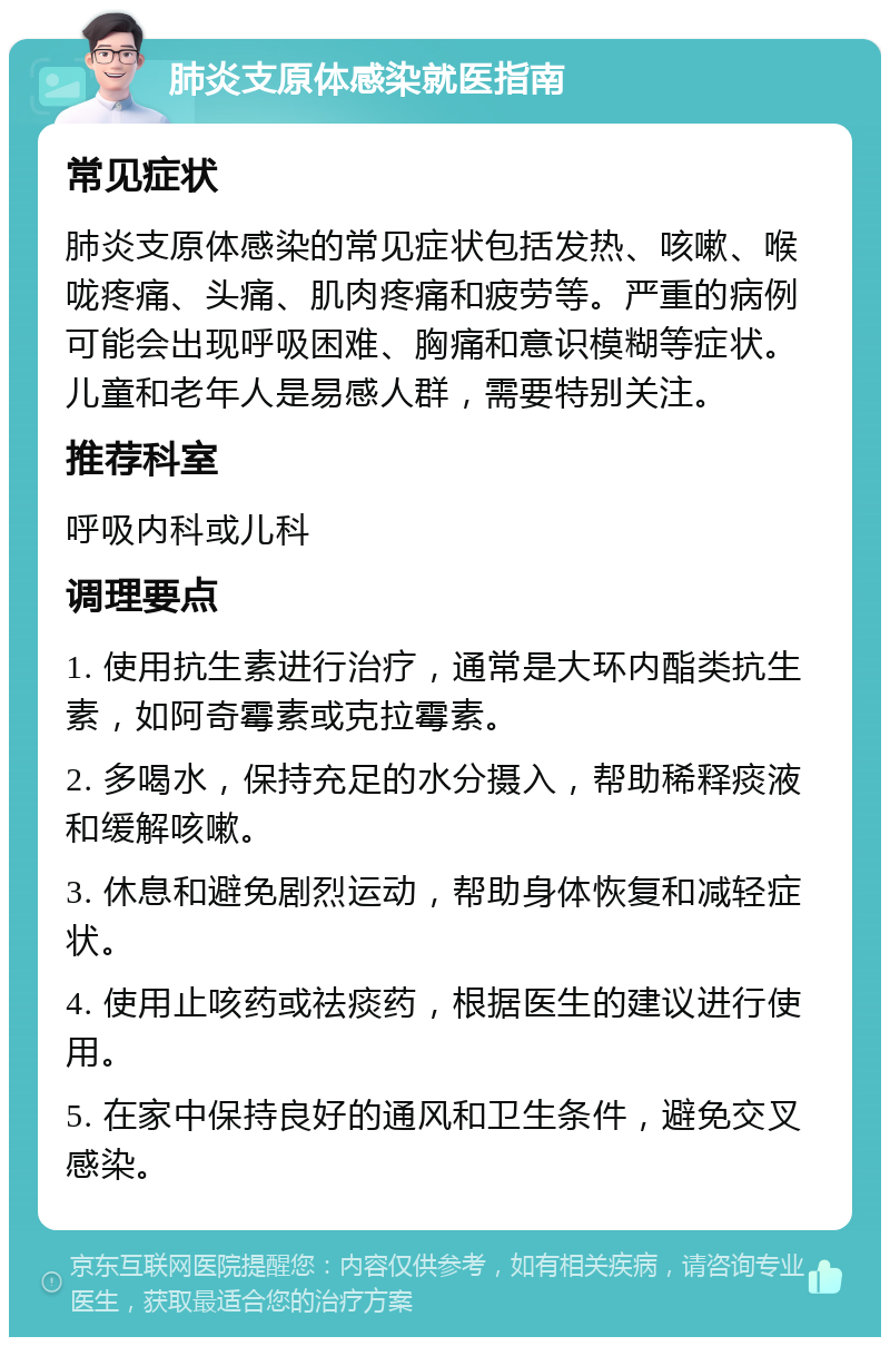 肺炎支原体感染就医指南 常见症状 肺炎支原体感染的常见症状包括发热、咳嗽、喉咙疼痛、头痛、肌肉疼痛和疲劳等。严重的病例可能会出现呼吸困难、胸痛和意识模糊等症状。儿童和老年人是易感人群，需要特别关注。 推荐科室 呼吸内科或儿科 调理要点 1. 使用抗生素进行治疗，通常是大环内酯类抗生素，如阿奇霉素或克拉霉素。 2. 多喝水，保持充足的水分摄入，帮助稀释痰液和缓解咳嗽。 3. 休息和避免剧烈运动，帮助身体恢复和减轻症状。 4. 使用止咳药或祛痰药，根据医生的建议进行使用。 5. 在家中保持良好的通风和卫生条件，避免交叉感染。