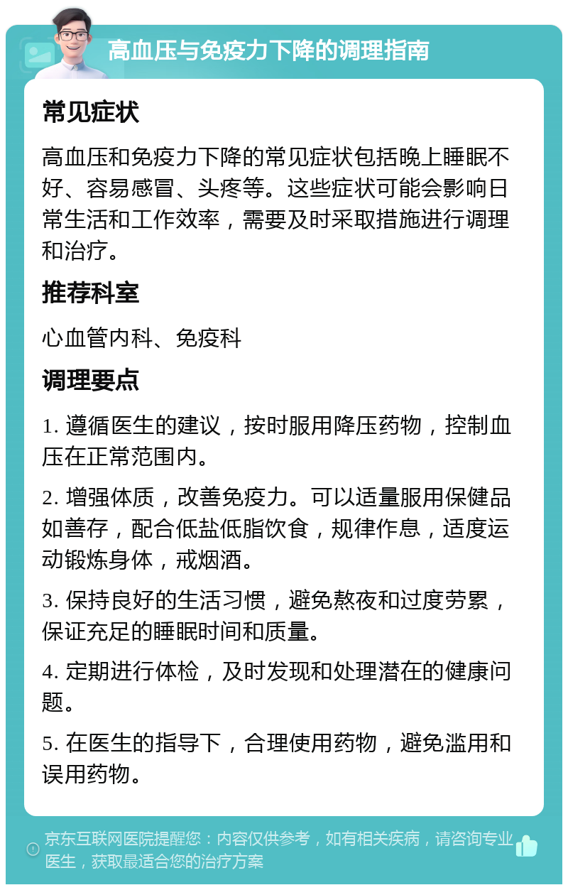 高血压与免疫力下降的调理指南 常见症状 高血压和免疫力下降的常见症状包括晚上睡眠不好、容易感冒、头疼等。这些症状可能会影响日常生活和工作效率，需要及时采取措施进行调理和治疗。 推荐科室 心血管内科、免疫科 调理要点 1. 遵循医生的建议，按时服用降压药物，控制血压在正常范围内。 2. 增强体质，改善免疫力。可以适量服用保健品如善存，配合低盐低脂饮食，规律作息，适度运动锻炼身体，戒烟酒。 3. 保持良好的生活习惯，避免熬夜和过度劳累，保证充足的睡眠时间和质量。 4. 定期进行体检，及时发现和处理潜在的健康问题。 5. 在医生的指导下，合理使用药物，避免滥用和误用药物。