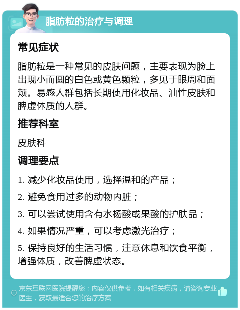 脂肪粒的治疗与调理 常见症状 脂肪粒是一种常见的皮肤问题，主要表现为脸上出现小而圆的白色或黄色颗粒，多见于眼周和面颊。易感人群包括长期使用化妆品、油性皮肤和脾虚体质的人群。 推荐科室 皮肤科 调理要点 1. 减少化妆品使用，选择温和的产品； 2. 避免食用过多的动物内脏； 3. 可以尝试使用含有水杨酸或果酸的护肤品； 4. 如果情况严重，可以考虑激光治疗； 5. 保持良好的生活习惯，注意休息和饮食平衡，增强体质，改善脾虚状态。