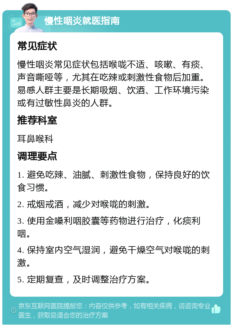 慢性咽炎就医指南 常见症状 慢性咽炎常见症状包括喉咙不适、咳嗽、有痰、声音嘶哑等，尤其在吃辣或刺激性食物后加重。易感人群主要是长期吸烟、饮酒、工作环境污染或有过敏性鼻炎的人群。 推荐科室 耳鼻喉科 调理要点 1. 避免吃辣、油腻、刺激性食物，保持良好的饮食习惯。 2. 戒烟戒酒，减少对喉咙的刺激。 3. 使用金嗓利咽胶囊等药物进行治疗，化痰利咽。 4. 保持室内空气湿润，避免干燥空气对喉咙的刺激。 5. 定期复查，及时调整治疗方案。