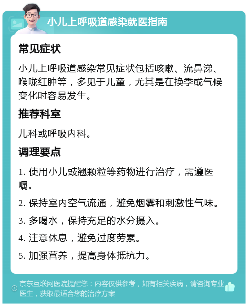 小儿上呼吸道感染就医指南 常见症状 小儿上呼吸道感染常见症状包括咳嗽、流鼻涕、喉咙红肿等，多见于儿童，尤其是在换季或气候变化时容易发生。 推荐科室 儿科或呼吸内科。 调理要点 1. 使用小儿豉翘颗粒等药物进行治疗，需遵医嘱。 2. 保持室内空气流通，避免烟雾和刺激性气味。 3. 多喝水，保持充足的水分摄入。 4. 注意休息，避免过度劳累。 5. 加强营养，提高身体抵抗力。