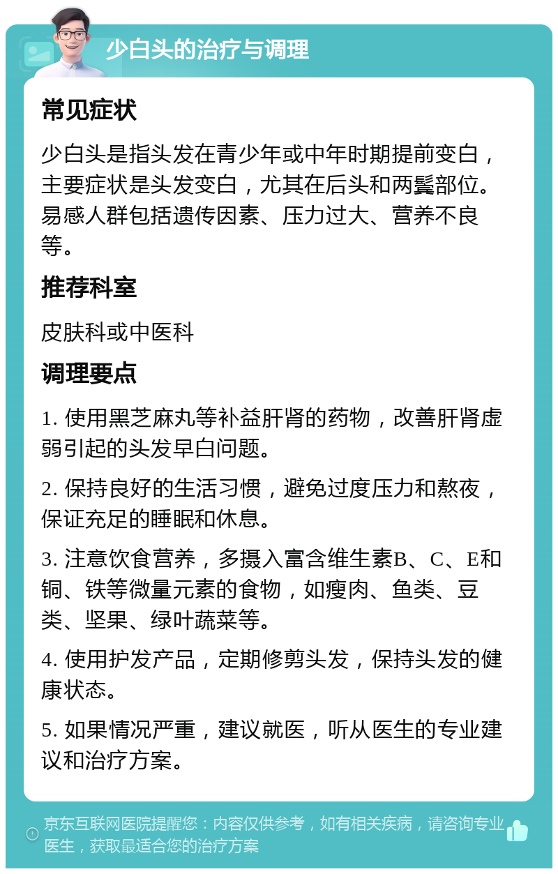 少白头的治疗与调理 常见症状 少白头是指头发在青少年或中年时期提前变白，主要症状是头发变白，尤其在后头和两鬓部位。易感人群包括遗传因素、压力过大、营养不良等。 推荐科室 皮肤科或中医科 调理要点 1. 使用黑芝麻丸等补益肝肾的药物，改善肝肾虚弱引起的头发早白问题。 2. 保持良好的生活习惯，避免过度压力和熬夜，保证充足的睡眠和休息。 3. 注意饮食营养，多摄入富含维生素B、C、E和铜、铁等微量元素的食物，如瘦肉、鱼类、豆类、坚果、绿叶蔬菜等。 4. 使用护发产品，定期修剪头发，保持头发的健康状态。 5. 如果情况严重，建议就医，听从医生的专业建议和治疗方案。