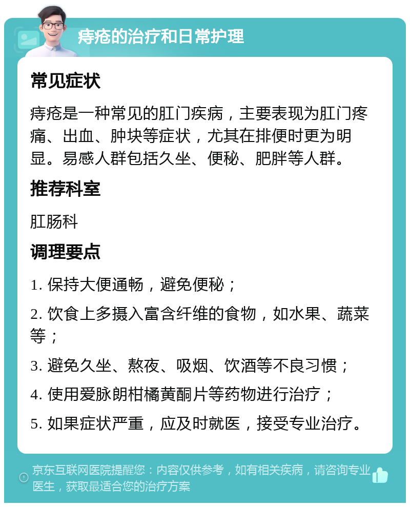 痔疮的治疗和日常护理 常见症状 痔疮是一种常见的肛门疾病，主要表现为肛门疼痛、出血、肿块等症状，尤其在排便时更为明显。易感人群包括久坐、便秘、肥胖等人群。 推荐科室 肛肠科 调理要点 1. 保持大便通畅，避免便秘； 2. 饮食上多摄入富含纤维的食物，如水果、蔬菜等； 3. 避免久坐、熬夜、吸烟、饮酒等不良习惯； 4. 使用爱脉朗柑橘黄酮片等药物进行治疗； 5. 如果症状严重，应及时就医，接受专业治疗。