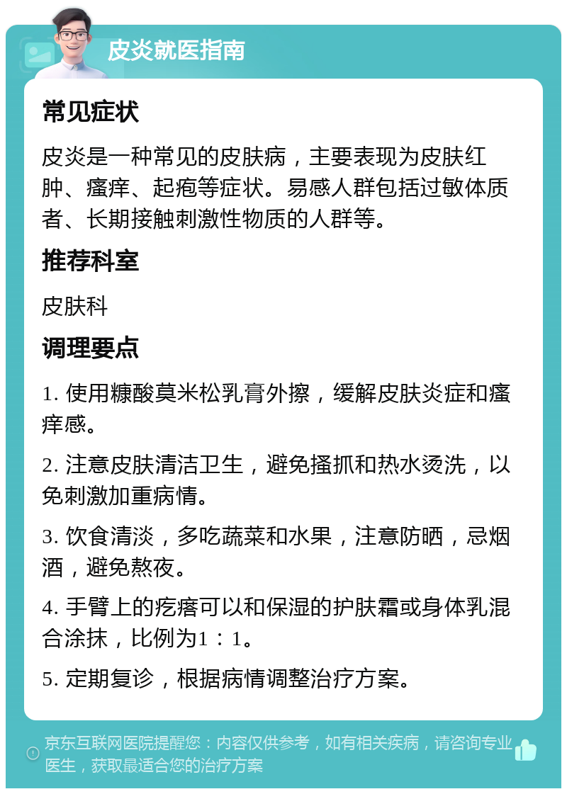 皮炎就医指南 常见症状 皮炎是一种常见的皮肤病，主要表现为皮肤红肿、瘙痒、起疱等症状。易感人群包括过敏体质者、长期接触刺激性物质的人群等。 推荐科室 皮肤科 调理要点 1. 使用糠酸莫米松乳膏外擦，缓解皮肤炎症和瘙痒感。 2. 注意皮肤清洁卫生，避免搔抓和热水烫洗，以免刺激加重病情。 3. 饮食清淡，多吃蔬菜和水果，注意防晒，忌烟酒，避免熬夜。 4. 手臂上的疙瘩可以和保湿的护肤霜或身体乳混合涂抹，比例为1：1。 5. 定期复诊，根据病情调整治疗方案。