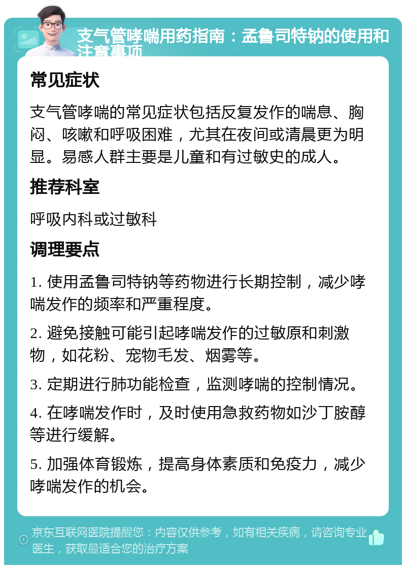 支气管哮喘用药指南：孟鲁司特钠的使用和注意事项 常见症状 支气管哮喘的常见症状包括反复发作的喘息、胸闷、咳嗽和呼吸困难，尤其在夜间或清晨更为明显。易感人群主要是儿童和有过敏史的成人。 推荐科室 呼吸内科或过敏科 调理要点 1. 使用孟鲁司特钠等药物进行长期控制，减少哮喘发作的频率和严重程度。 2. 避免接触可能引起哮喘发作的过敏原和刺激物，如花粉、宠物毛发、烟雾等。 3. 定期进行肺功能检查，监测哮喘的控制情况。 4. 在哮喘发作时，及时使用急救药物如沙丁胺醇等进行缓解。 5. 加强体育锻炼，提高身体素质和免疫力，减少哮喘发作的机会。