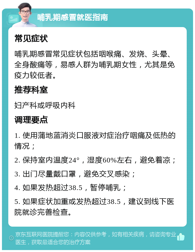 哺乳期感冒就医指南 常见症状 哺乳期感冒常见症状包括咽喉痛、发烧、头晕、全身酸痛等，易感人群为哺乳期女性，尤其是免疫力较低者。 推荐科室 妇产科或呼吸内科 调理要点 1. 使用蒲地蓝消炎口服液对症治疗咽痛及低热的情况； 2. 保持室内温度24°，湿度60%左右，避免着凉； 3. 出门尽量戴口罩，避免交叉感染； 4. 如果发热超过38.5，暂停哺乳； 5. 如果症状加重或发热超过38.5，建议到线下医院就诊完善检查。