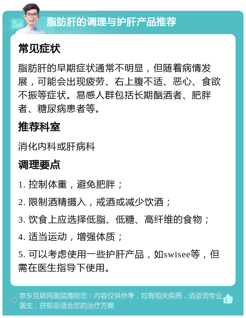 脂肪肝的调理与护肝产品推荐 常见症状 脂肪肝的早期症状通常不明显，但随着病情发展，可能会出现疲劳、右上腹不适、恶心、食欲不振等症状。易感人群包括长期酗酒者、肥胖者、糖尿病患者等。 推荐科室 消化内科或肝病科 调理要点 1. 控制体重，避免肥胖； 2. 限制酒精摄入，戒酒或减少饮酒； 3. 饮食上应选择低脂、低糖、高纤维的食物； 4. 适当运动，增强体质； 5. 可以考虑使用一些护肝产品，如swisee等，但需在医生指导下使用。