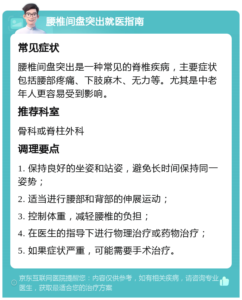 腰椎间盘突出就医指南 常见症状 腰椎间盘突出是一种常见的脊椎疾病，主要症状包括腰部疼痛、下肢麻木、无力等。尤其是中老年人更容易受到影响。 推荐科室 骨科或脊柱外科 调理要点 1. 保持良好的坐姿和站姿，避免长时间保持同一姿势； 2. 适当进行腰部和背部的伸展运动； 3. 控制体重，减轻腰椎的负担； 4. 在医生的指导下进行物理治疗或药物治疗； 5. 如果症状严重，可能需要手术治疗。