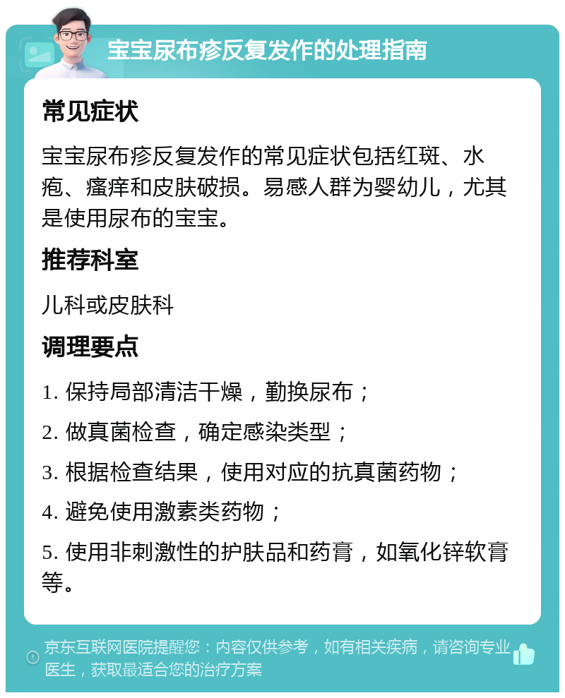 宝宝尿布疹反复发作的处理指南 常见症状 宝宝尿布疹反复发作的常见症状包括红斑、水疱、瘙痒和皮肤破损。易感人群为婴幼儿，尤其是使用尿布的宝宝。 推荐科室 儿科或皮肤科 调理要点 1. 保持局部清洁干燥，勤换尿布； 2. 做真菌检查，确定感染类型； 3. 根据检查结果，使用对应的抗真菌药物； 4. 避免使用激素类药物； 5. 使用非刺激性的护肤品和药膏，如氧化锌软膏等。