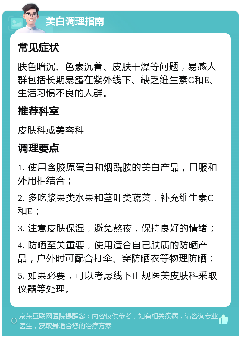 美白调理指南 常见症状 肤色暗沉、色素沉着、皮肤干燥等问题，易感人群包括长期暴露在紫外线下、缺乏维生素C和E、生活习惯不良的人群。 推荐科室 皮肤科或美容科 调理要点 1. 使用含胶原蛋白和烟酰胺的美白产品，口服和外用相结合； 2. 多吃浆果类水果和茎叶类蔬菜，补充维生素C和E； 3. 注意皮肤保湿，避免熬夜，保持良好的情绪； 4. 防晒至关重要，使用适合自己肤质的防晒产品，户外时可配合打伞、穿防晒衣等物理防晒； 5. 如果必要，可以考虑线下正规医美皮肤科采取仪器等处理。