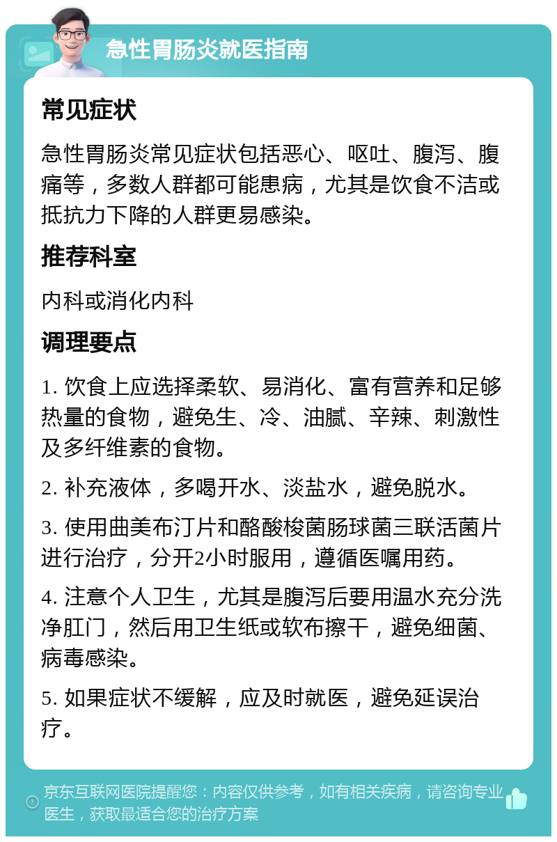 急性胃肠炎就医指南 常见症状 急性胃肠炎常见症状包括恶心、呕吐、腹泻、腹痛等，多数人群都可能患病，尤其是饮食不洁或抵抗力下降的人群更易感染。 推荐科室 内科或消化内科 调理要点 1. 饮食上应选择柔软、易消化、富有营养和足够热量的食物，避免生、冷、油腻、辛辣、刺激性及多纤维素的食物。 2. 补充液体，多喝开水、淡盐水，避免脱水。 3. 使用曲美布汀片和酪酸梭菌肠球菌三联活菌片进行治疗，分开2小时服用，遵循医嘱用药。 4. 注意个人卫生，尤其是腹泻后要用温水充分洗净肛门，然后用卫生纸或软布擦干，避免细菌、病毒感染。 5. 如果症状不缓解，应及时就医，避免延误治疗。