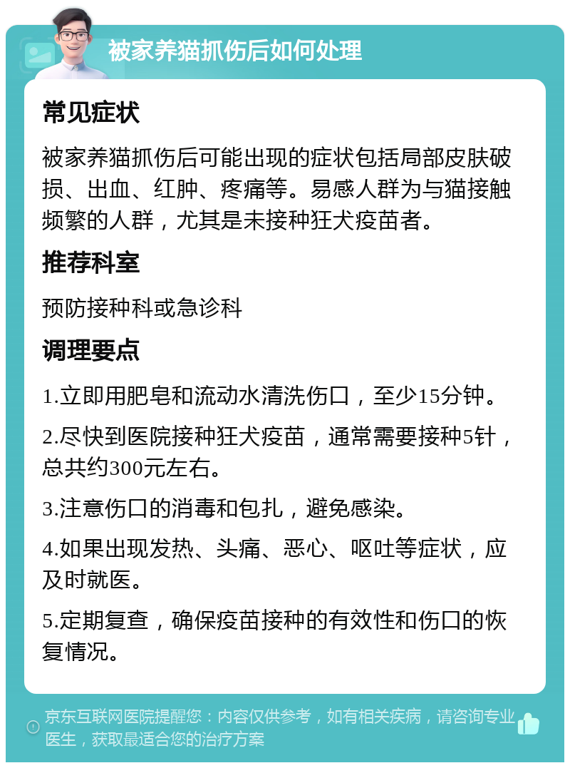 被家养猫抓伤后如何处理 常见症状 被家养猫抓伤后可能出现的症状包括局部皮肤破损、出血、红肿、疼痛等。易感人群为与猫接触频繁的人群，尤其是未接种狂犬疫苗者。 推荐科室 预防接种科或急诊科 调理要点 1.立即用肥皂和流动水清洗伤口，至少15分钟。 2.尽快到医院接种狂犬疫苗，通常需要接种5针，总共约300元左右。 3.注意伤口的消毒和包扎，避免感染。 4.如果出现发热、头痛、恶心、呕吐等症状，应及时就医。 5.定期复查，确保疫苗接种的有效性和伤口的恢复情况。