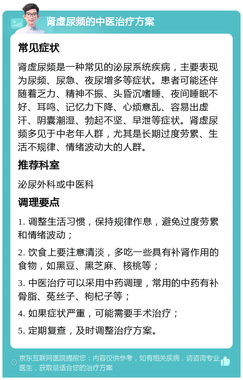 肾虚尿频的中医治疗方案 常见症状 肾虚尿频是一种常见的泌尿系统疾病，主要表现为尿频、尿急、夜尿增多等症状。患者可能还伴随着乏力、精神不振、头昏沉嗜睡、夜间睡眠不好、耳鸣、记忆力下降、心烦意乱、容易出虚汗、阴囊潮湿、勃起不坚、早泄等症状。肾虚尿频多见于中老年人群，尤其是长期过度劳累、生活不规律、情绪波动大的人群。 推荐科室 泌尿外科或中医科 调理要点 1. 调整生活习惯，保持规律作息，避免过度劳累和情绪波动； 2. 饮食上要注意清淡，多吃一些具有补肾作用的食物，如黑豆、黑芝麻、核桃等； 3. 中医治疗可以采用中药调理，常用的中药有补骨脂、菟丝子、枸杞子等； 4. 如果症状严重，可能需要手术治疗； 5. 定期复查，及时调整治疗方案。