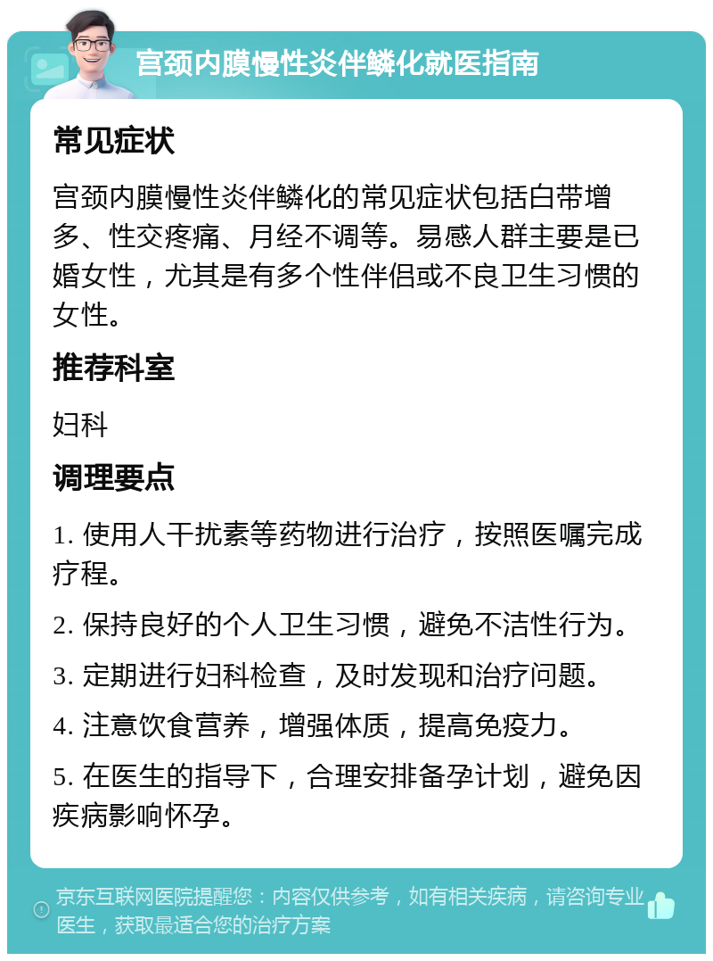 宫颈内膜慢性炎伴鳞化就医指南 常见症状 宫颈内膜慢性炎伴鳞化的常见症状包括白带增多、性交疼痛、月经不调等。易感人群主要是已婚女性，尤其是有多个性伴侣或不良卫生习惯的女性。 推荐科室 妇科 调理要点 1. 使用人干扰素等药物进行治疗，按照医嘱完成疗程。 2. 保持良好的个人卫生习惯，避免不洁性行为。 3. 定期进行妇科检查，及时发现和治疗问题。 4. 注意饮食营养，增强体质，提高免疫力。 5. 在医生的指导下，合理安排备孕计划，避免因疾病影响怀孕。