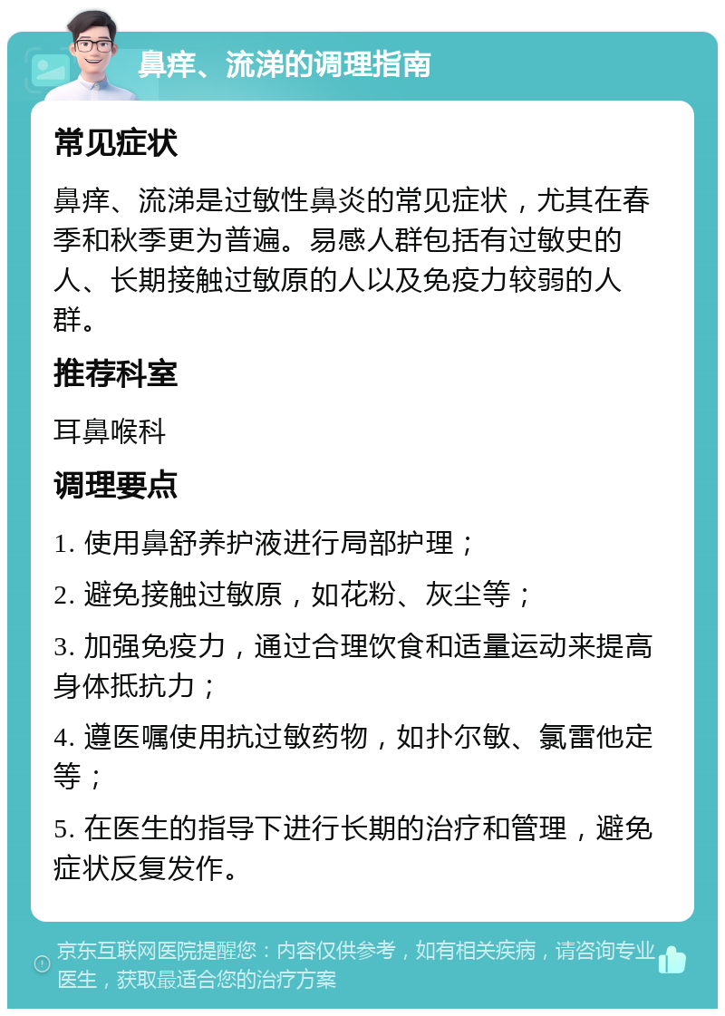 鼻痒、流涕的调理指南 常见症状 鼻痒、流涕是过敏性鼻炎的常见症状，尤其在春季和秋季更为普遍。易感人群包括有过敏史的人、长期接触过敏原的人以及免疫力较弱的人群。 推荐科室 耳鼻喉科 调理要点 1. 使用鼻舒养护液进行局部护理； 2. 避免接触过敏原，如花粉、灰尘等； 3. 加强免疫力，通过合理饮食和适量运动来提高身体抵抗力； 4. 遵医嘱使用抗过敏药物，如扑尔敏、氯雷他定等； 5. 在医生的指导下进行长期的治疗和管理，避免症状反复发作。