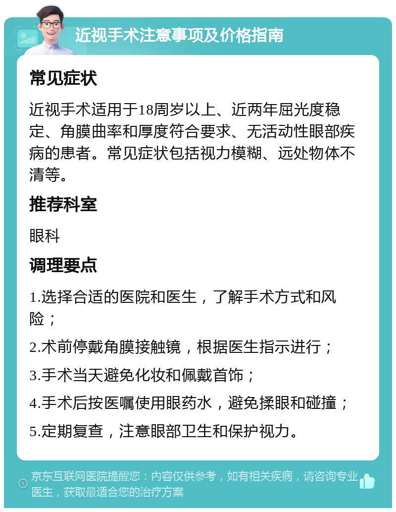 近视手术注意事项及价格指南 常见症状 近视手术适用于18周岁以上、近两年屈光度稳定、角膜曲率和厚度符合要求、无活动性眼部疾病的患者。常见症状包括视力模糊、远处物体不清等。 推荐科室 眼科 调理要点 1.选择合适的医院和医生，了解手术方式和风险； 2.术前停戴角膜接触镜，根据医生指示进行； 3.手术当天避免化妆和佩戴首饰； 4.手术后按医嘱使用眼药水，避免揉眼和碰撞； 5.定期复查，注意眼部卫生和保护视力。