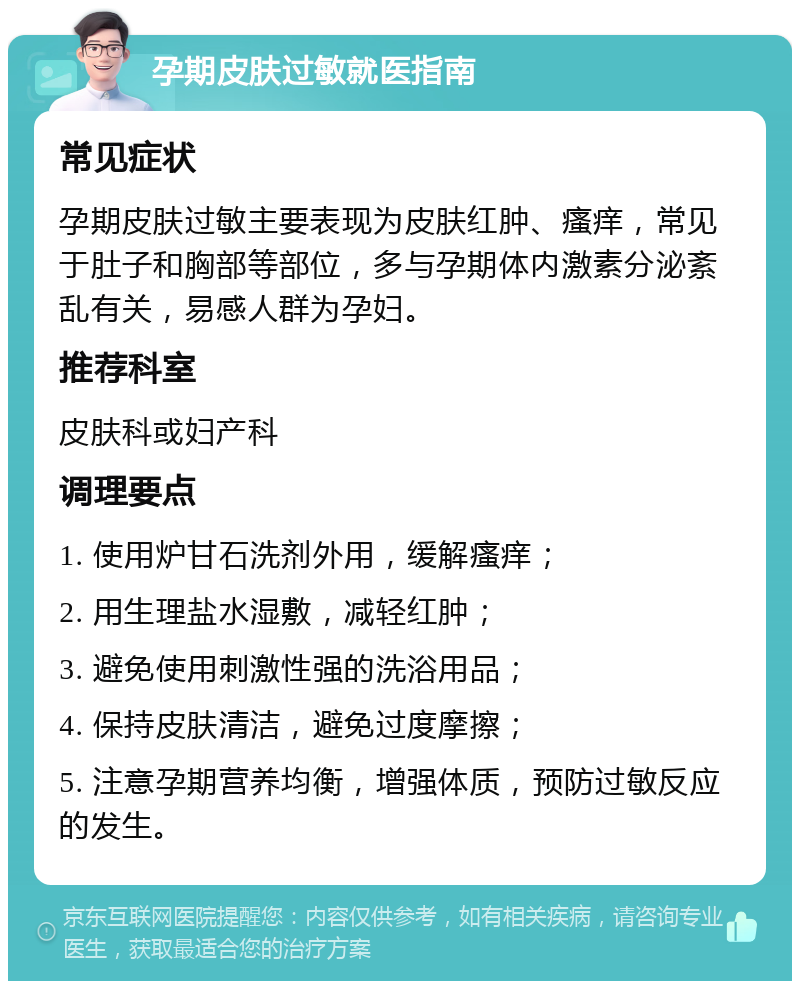 孕期皮肤过敏就医指南 常见症状 孕期皮肤过敏主要表现为皮肤红肿、瘙痒，常见于肚子和胸部等部位，多与孕期体内激素分泌紊乱有关，易感人群为孕妇。 推荐科室 皮肤科或妇产科 调理要点 1. 使用炉甘石洗剂外用，缓解瘙痒； 2. 用生理盐水湿敷，减轻红肿； 3. 避免使用刺激性强的洗浴用品； 4. 保持皮肤清洁，避免过度摩擦； 5. 注意孕期营养均衡，增强体质，预防过敏反应的发生。