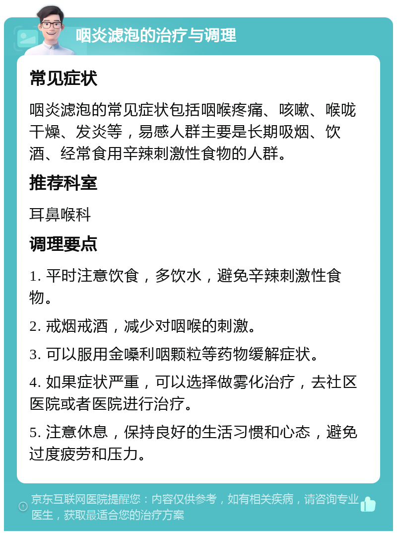 咽炎滤泡的治疗与调理 常见症状 咽炎滤泡的常见症状包括咽喉疼痛、咳嗽、喉咙干燥、发炎等，易感人群主要是长期吸烟、饮酒、经常食用辛辣刺激性食物的人群。 推荐科室 耳鼻喉科 调理要点 1. 平时注意饮食，多饮水，避免辛辣刺激性食物。 2. 戒烟戒酒，减少对咽喉的刺激。 3. 可以服用金嗓利咽颗粒等药物缓解症状。 4. 如果症状严重，可以选择做雾化治疗，去社区医院或者医院进行治疗。 5. 注意休息，保持良好的生活习惯和心态，避免过度疲劳和压力。