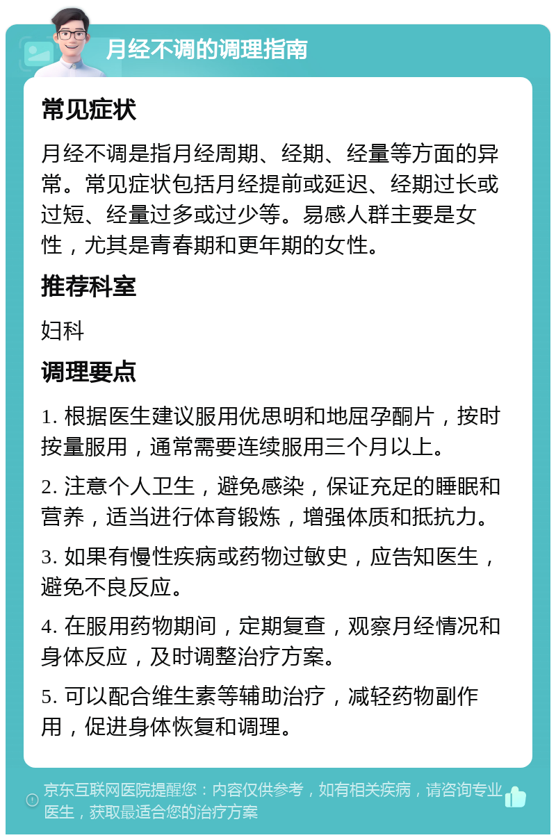 月经不调的调理指南 常见症状 月经不调是指月经周期、经期、经量等方面的异常。常见症状包括月经提前或延迟、经期过长或过短、经量过多或过少等。易感人群主要是女性，尤其是青春期和更年期的女性。 推荐科室 妇科 调理要点 1. 根据医生建议服用优思明和地屈孕酮片，按时按量服用，通常需要连续服用三个月以上。 2. 注意个人卫生，避免感染，保证充足的睡眠和营养，适当进行体育锻炼，增强体质和抵抗力。 3. 如果有慢性疾病或药物过敏史，应告知医生，避免不良反应。 4. 在服用药物期间，定期复查，观察月经情况和身体反应，及时调整治疗方案。 5. 可以配合维生素等辅助治疗，减轻药物副作用，促进身体恢复和调理。