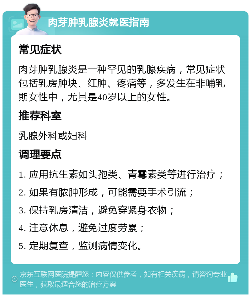 肉芽肿乳腺炎就医指南 常见症状 肉芽肿乳腺炎是一种罕见的乳腺疾病，常见症状包括乳房肿块、红肿、疼痛等，多发生在非哺乳期女性中，尤其是40岁以上的女性。 推荐科室 乳腺外科或妇科 调理要点 1. 应用抗生素如头孢类、青霉素类等进行治疗； 2. 如果有脓肿形成，可能需要手术引流； 3. 保持乳房清洁，避免穿紧身衣物； 4. 注意休息，避免过度劳累； 5. 定期复查，监测病情变化。