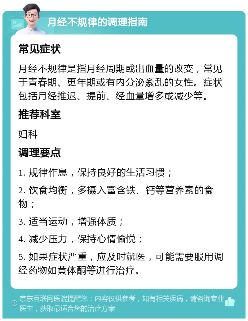 月经不规律的调理指南 常见症状 月经不规律是指月经周期或出血量的改变，常见于青春期、更年期或有内分泌紊乱的女性。症状包括月经推迟、提前、经血量增多或减少等。 推荐科室 妇科 调理要点 1. 规律作息，保持良好的生活习惯； 2. 饮食均衡，多摄入富含铁、钙等营养素的食物； 3. 适当运动，增强体质； 4. 减少压力，保持心情愉悦； 5. 如果症状严重，应及时就医，可能需要服用调经药物如黄体酮等进行治疗。