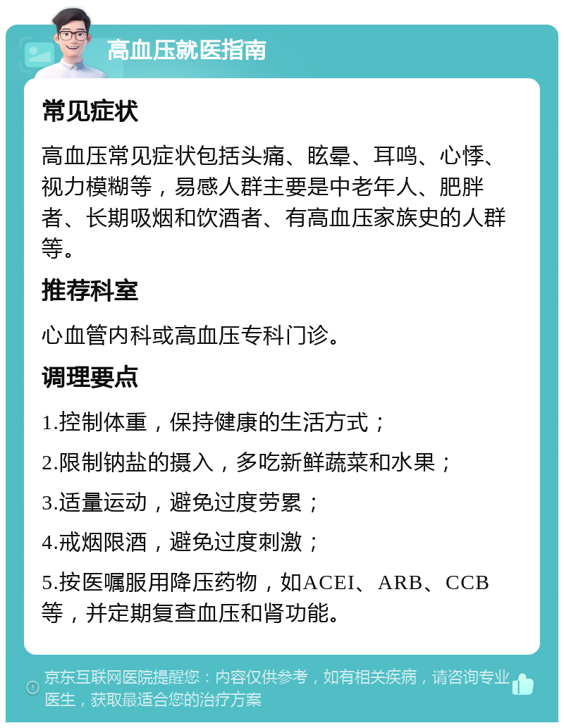 高血压就医指南 常见症状 高血压常见症状包括头痛、眩晕、耳鸣、心悸、视力模糊等，易感人群主要是中老年人、肥胖者、长期吸烟和饮酒者、有高血压家族史的人群等。 推荐科室 心血管内科或高血压专科门诊。 调理要点 1.控制体重，保持健康的生活方式； 2.限制钠盐的摄入，多吃新鲜蔬菜和水果； 3.适量运动，避免过度劳累； 4.戒烟限酒，避免过度刺激； 5.按医嘱服用降压药物，如ACEI、ARB、CCB等，并定期复查血压和肾功能。