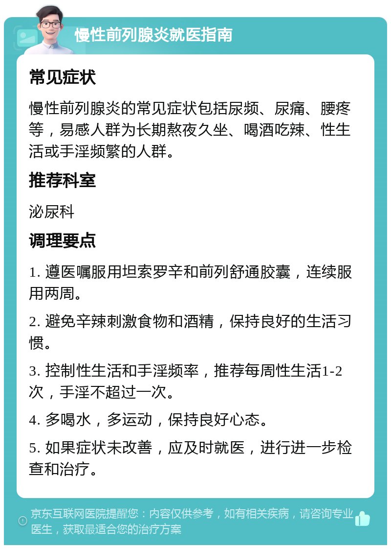 慢性前列腺炎就医指南 常见症状 慢性前列腺炎的常见症状包括尿频、尿痛、腰疼等，易感人群为长期熬夜久坐、喝酒吃辣、性生活或手淫频繁的人群。 推荐科室 泌尿科 调理要点 1. 遵医嘱服用坦索罗辛和前列舒通胶囊，连续服用两周。 2. 避免辛辣刺激食物和酒精，保持良好的生活习惯。 3. 控制性生活和手淫频率，推荐每周性生活1-2次，手淫不超过一次。 4. 多喝水，多运动，保持良好心态。 5. 如果症状未改善，应及时就医，进行进一步检查和治疗。