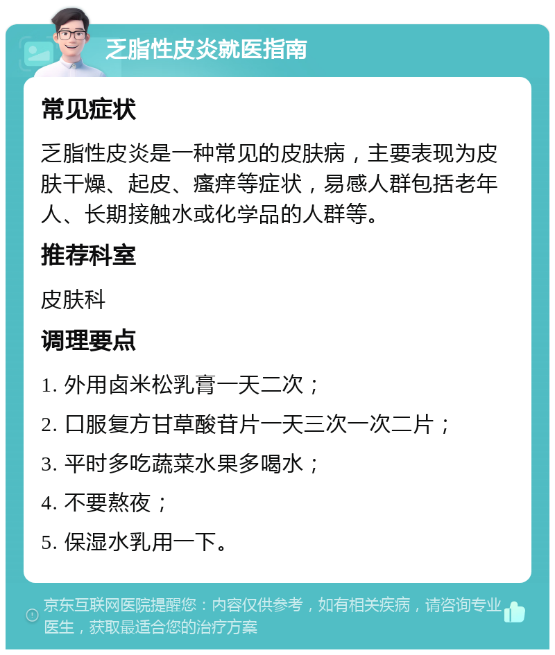 乏脂性皮炎就医指南 常见症状 乏脂性皮炎是一种常见的皮肤病，主要表现为皮肤干燥、起皮、瘙痒等症状，易感人群包括老年人、长期接触水或化学品的人群等。 推荐科室 皮肤科 调理要点 1. 外用卤米松乳膏一天二次； 2. 口服复方甘草酸苷片一天三次一次二片； 3. 平时多吃蔬菜水果多喝水； 4. 不要熬夜； 5. 保湿水乳用一下。