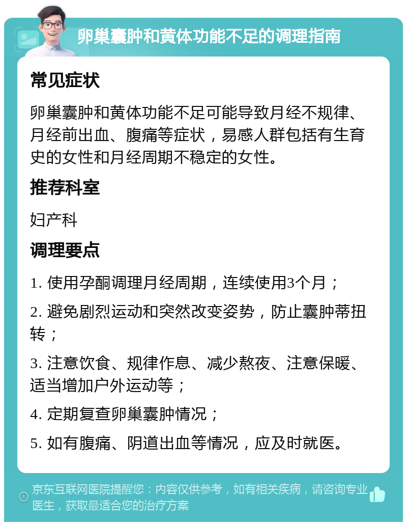 卵巢囊肿和黄体功能不足的调理指南 常见症状 卵巢囊肿和黄体功能不足可能导致月经不规律、月经前出血、腹痛等症状，易感人群包括有生育史的女性和月经周期不稳定的女性。 推荐科室 妇产科 调理要点 1. 使用孕酮调理月经周期，连续使用3个月； 2. 避免剧烈运动和突然改变姿势，防止囊肿蒂扭转； 3. 注意饮食、规律作息、减少熬夜、注意保暖、适当增加户外运动等； 4. 定期复查卵巢囊肿情况； 5. 如有腹痛、阴道出血等情况，应及时就医。