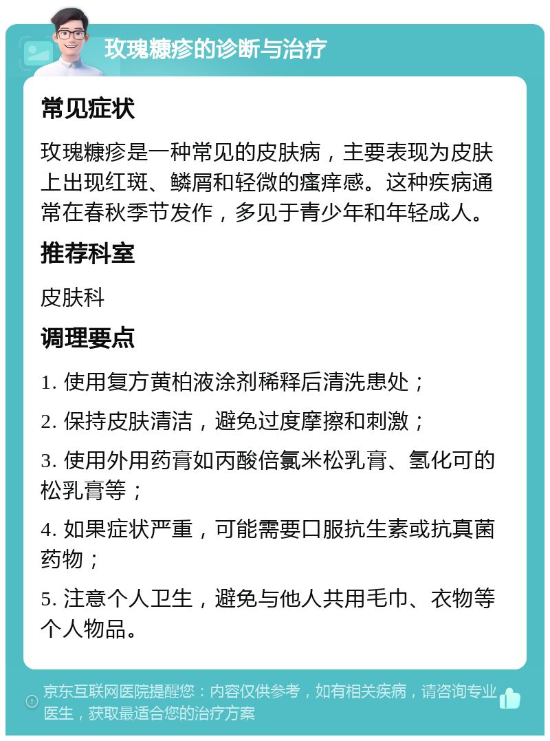 玫瑰糠疹的诊断与治疗 常见症状 玫瑰糠疹是一种常见的皮肤病，主要表现为皮肤上出现红斑、鳞屑和轻微的瘙痒感。这种疾病通常在春秋季节发作，多见于青少年和年轻成人。 推荐科室 皮肤科 调理要点 1. 使用复方黄柏液涂剂稀释后清洗患处； 2. 保持皮肤清洁，避免过度摩擦和刺激； 3. 使用外用药膏如丙酸倍氯米松乳膏、氢化可的松乳膏等； 4. 如果症状严重，可能需要口服抗生素或抗真菌药物； 5. 注意个人卫生，避免与他人共用毛巾、衣物等个人物品。