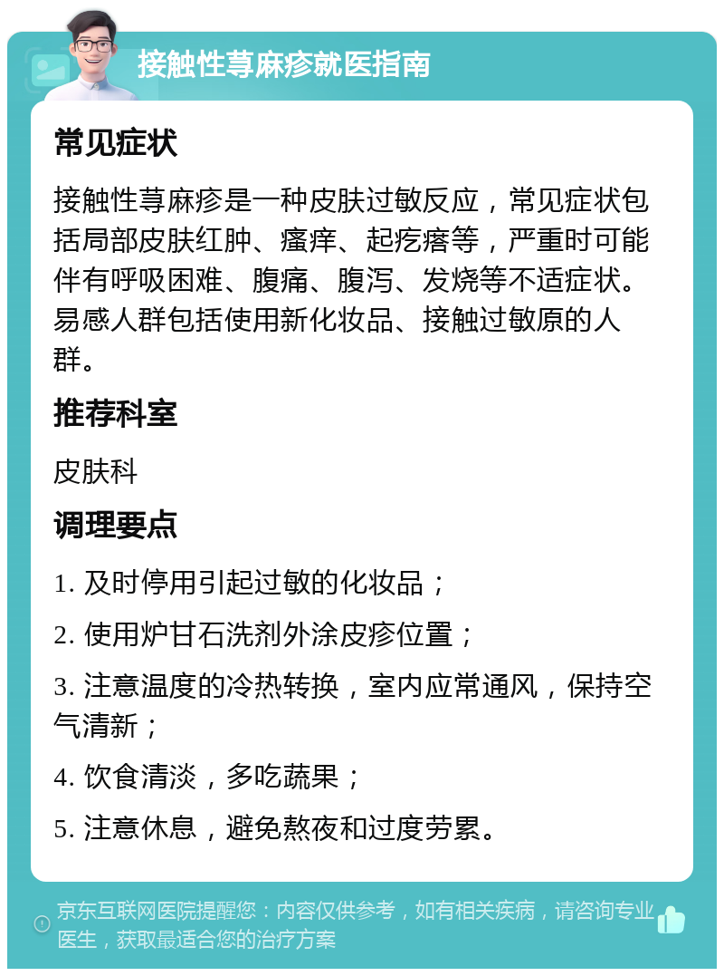 接触性荨麻疹就医指南 常见症状 接触性荨麻疹是一种皮肤过敏反应，常见症状包括局部皮肤红肿、瘙痒、起疙瘩等，严重时可能伴有呼吸困难、腹痛、腹泻、发烧等不适症状。易感人群包括使用新化妆品、接触过敏原的人群。 推荐科室 皮肤科 调理要点 1. 及时停用引起过敏的化妆品； 2. 使用炉甘石洗剂外涂皮疹位置； 3. 注意温度的冷热转换，室内应常通风，保持空气清新； 4. 饮食清淡，多吃蔬果； 5. 注意休息，避免熬夜和过度劳累。