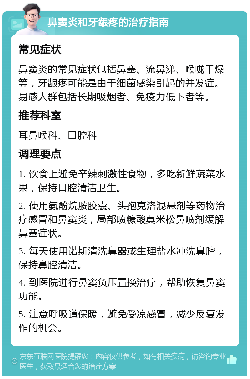 鼻窦炎和牙龈疼的治疗指南 常见症状 鼻窦炎的常见症状包括鼻塞、流鼻涕、喉咙干燥等，牙龈疼可能是由于细菌感染引起的并发症。易感人群包括长期吸烟者、免疫力低下者等。 推荐科室 耳鼻喉科、口腔科 调理要点 1. 饮食上避免辛辣刺激性食物，多吃新鲜蔬菜水果，保持口腔清洁卫生。 2. 使用氨酚烷胺胶囊、头孢克洛混悬剂等药物治疗感冒和鼻窦炎，局部喷糠酸莫米松鼻喷剂缓解鼻塞症状。 3. 每天使用诺斯清洗鼻器或生理盐水冲洗鼻腔，保持鼻腔清洁。 4. 到医院进行鼻窦负压置换治疗，帮助恢复鼻窦功能。 5. 注意呼吸道保暖，避免受凉感冒，减少反复发作的机会。