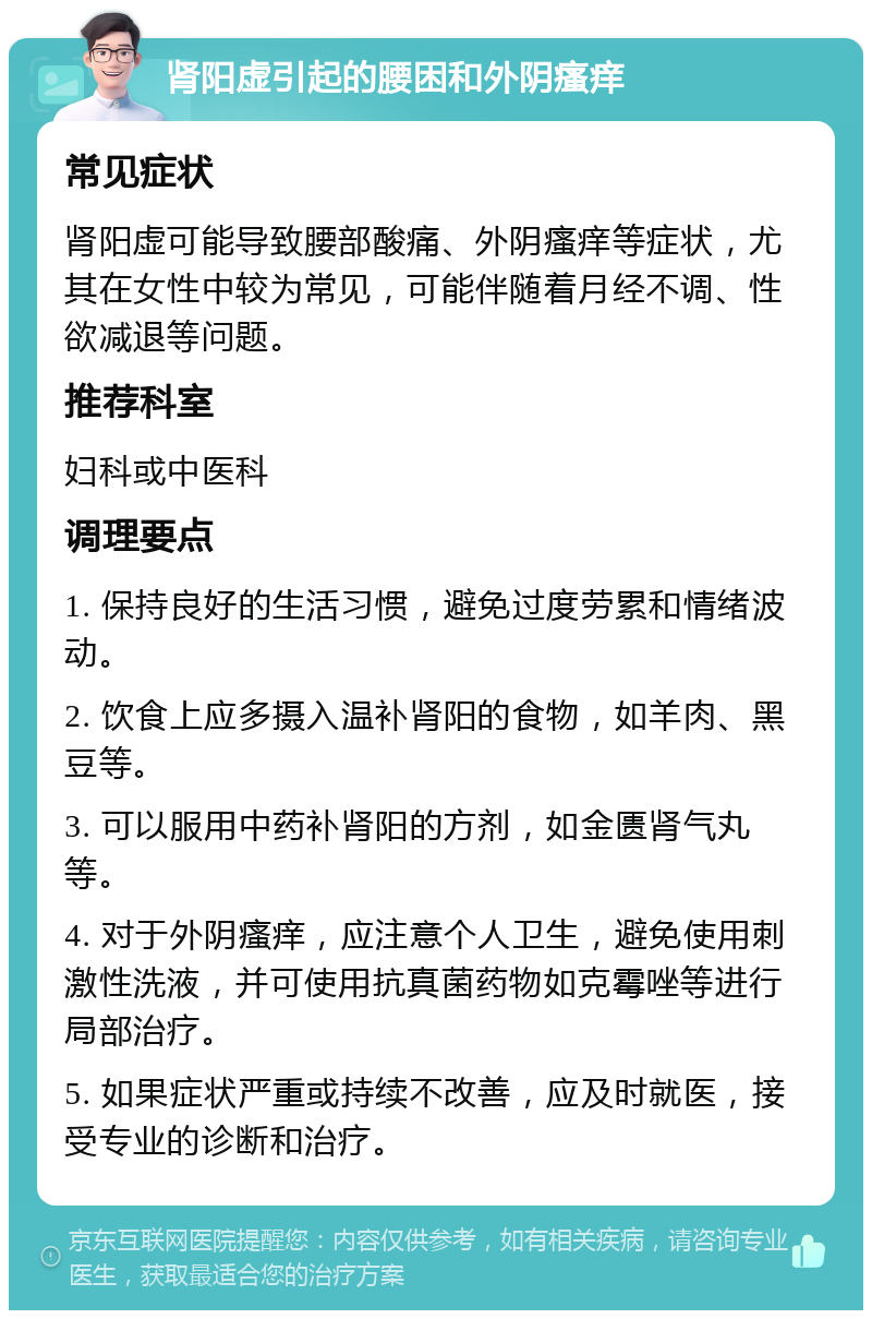 肾阳虚引起的腰困和外阴瘙痒 常见症状 肾阳虚可能导致腰部酸痛、外阴瘙痒等症状，尤其在女性中较为常见，可能伴随着月经不调、性欲减退等问题。 推荐科室 妇科或中医科 调理要点 1. 保持良好的生活习惯，避免过度劳累和情绪波动。 2. 饮食上应多摄入温补肾阳的食物，如羊肉、黑豆等。 3. 可以服用中药补肾阳的方剂，如金匮肾气丸等。 4. 对于外阴瘙痒，应注意个人卫生，避免使用刺激性洗液，并可使用抗真菌药物如克霉唑等进行局部治疗。 5. 如果症状严重或持续不改善，应及时就医，接受专业的诊断和治疗。