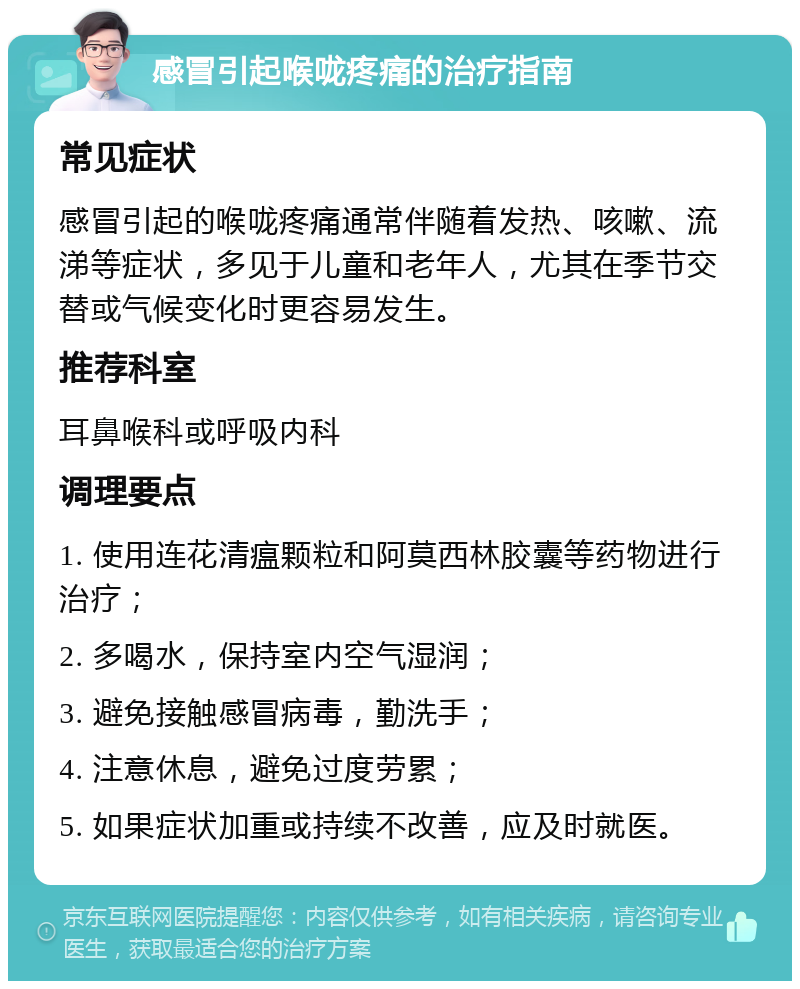 感冒引起喉咙疼痛的治疗指南 常见症状 感冒引起的喉咙疼痛通常伴随着发热、咳嗽、流涕等症状，多见于儿童和老年人，尤其在季节交替或气候变化时更容易发生。 推荐科室 耳鼻喉科或呼吸内科 调理要点 1. 使用连花清瘟颗粒和阿莫西林胶囊等药物进行治疗； 2. 多喝水，保持室内空气湿润； 3. 避免接触感冒病毒，勤洗手； 4. 注意休息，避免过度劳累； 5. 如果症状加重或持续不改善，应及时就医。