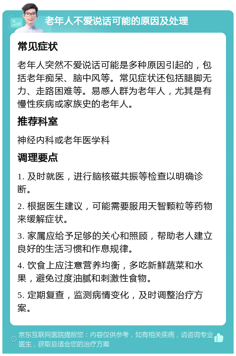 老年人不爱说话可能的原因及处理 常见症状 老年人突然不爱说话可能是多种原因引起的，包括老年痴呆、脑中风等。常见症状还包括腿脚无力、走路困难等。易感人群为老年人，尤其是有慢性疾病或家族史的老年人。 推荐科室 神经内科或老年医学科 调理要点 1. 及时就医，进行脑核磁共振等检查以明确诊断。 2. 根据医生建议，可能需要服用天智颗粒等药物来缓解症状。 3. 家属应给予足够的关心和照顾，帮助老人建立良好的生活习惯和作息规律。 4. 饮食上应注意营养均衡，多吃新鲜蔬菜和水果，避免过度油腻和刺激性食物。 5. 定期复查，监测病情变化，及时调整治疗方案。