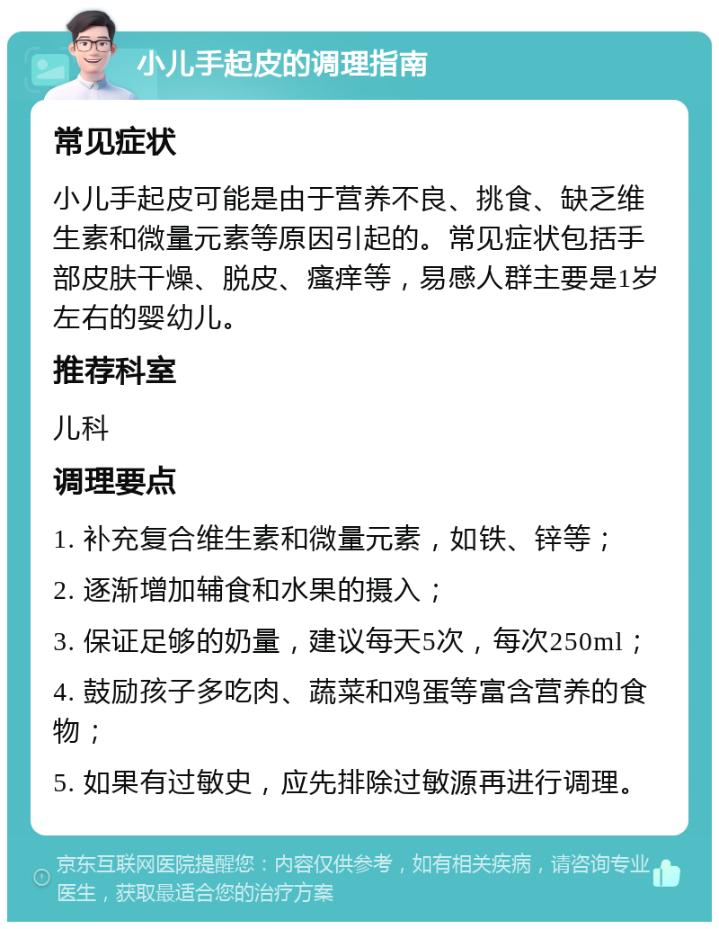 小儿手起皮的调理指南 常见症状 小儿手起皮可能是由于营养不良、挑食、缺乏维生素和微量元素等原因引起的。常见症状包括手部皮肤干燥、脱皮、瘙痒等，易感人群主要是1岁左右的婴幼儿。 推荐科室 儿科 调理要点 1. 补充复合维生素和微量元素，如铁、锌等； 2. 逐渐增加辅食和水果的摄入； 3. 保证足够的奶量，建议每天5次，每次250ml； 4. 鼓励孩子多吃肉、蔬菜和鸡蛋等富含营养的食物； 5. 如果有过敏史，应先排除过敏源再进行调理。