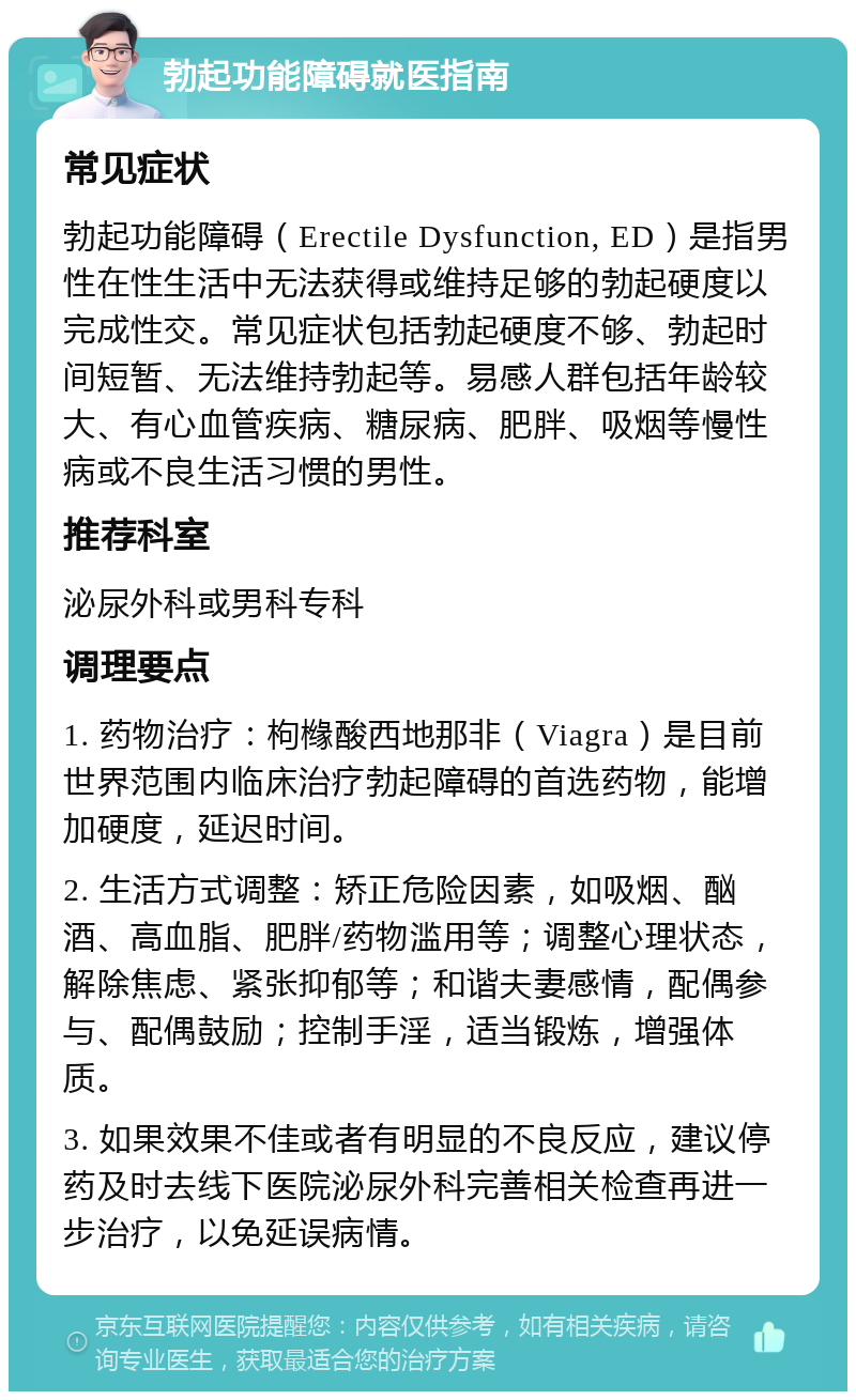 勃起功能障碍就医指南 常见症状 勃起功能障碍（Erectile Dysfunction, ED）是指男性在性生活中无法获得或维持足够的勃起硬度以完成性交。常见症状包括勃起硬度不够、勃起时间短暂、无法维持勃起等。易感人群包括年龄较大、有心血管疾病、糖尿病、肥胖、吸烟等慢性病或不良生活习惯的男性。 推荐科室 泌尿外科或男科专科 调理要点 1. 药物治疗：枸橼酸西地那非（Viagra）是目前世界范围内临床治疗勃起障碍的首选药物，能增加硬度，延迟时间。 2. 生活方式调整：矫正危险因素，如吸烟、酗酒、高血脂、肥胖/药物滥用等；调整心理状态，解除焦虑、紧张抑郁等；和谐夫妻感情，配偶参与、配偶鼓励；控制手淫，适当锻炼，增强体质。 3. 如果效果不佳或者有明显的不良反应，建议停药及时去线下医院泌尿外科完善相关检查再进一步治疗，以免延误病情。