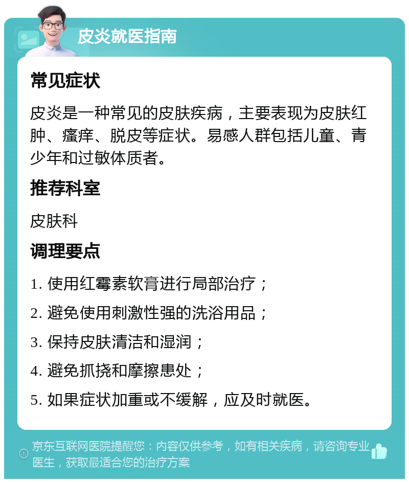 皮炎就医指南 常见症状 皮炎是一种常见的皮肤疾病，主要表现为皮肤红肿、瘙痒、脱皮等症状。易感人群包括儿童、青少年和过敏体质者。 推荐科室 皮肤科 调理要点 1. 使用红霉素软膏进行局部治疗； 2. 避免使用刺激性强的洗浴用品； 3. 保持皮肤清洁和湿润； 4. 避免抓挠和摩擦患处； 5. 如果症状加重或不缓解，应及时就医。