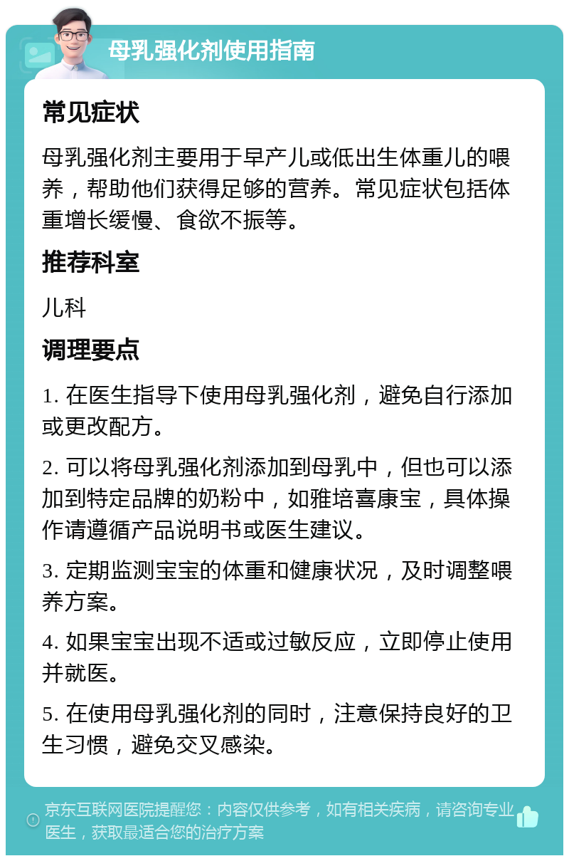 母乳强化剂使用指南 常见症状 母乳强化剂主要用于早产儿或低出生体重儿的喂养，帮助他们获得足够的营养。常见症状包括体重增长缓慢、食欲不振等。 推荐科室 儿科 调理要点 1. 在医生指导下使用母乳强化剂，避免自行添加或更改配方。 2. 可以将母乳强化剂添加到母乳中，但也可以添加到特定品牌的奶粉中，如雅培喜康宝，具体操作请遵循产品说明书或医生建议。 3. 定期监测宝宝的体重和健康状况，及时调整喂养方案。 4. 如果宝宝出现不适或过敏反应，立即停止使用并就医。 5. 在使用母乳强化剂的同时，注意保持良好的卫生习惯，避免交叉感染。