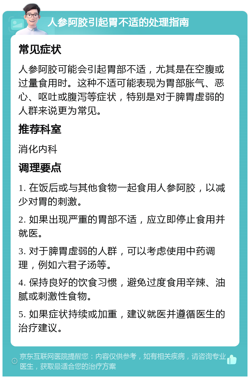 人参阿胶引起胃不适的处理指南 常见症状 人参阿胶可能会引起胃部不适，尤其是在空腹或过量食用时。这种不适可能表现为胃部胀气、恶心、呕吐或腹泻等症状，特别是对于脾胃虚弱的人群来说更为常见。 推荐科室 消化内科 调理要点 1. 在饭后或与其他食物一起食用人参阿胶，以减少对胃的刺激。 2. 如果出现严重的胃部不适，应立即停止食用并就医。 3. 对于脾胃虚弱的人群，可以考虑使用中药调理，例如六君子汤等。 4. 保持良好的饮食习惯，避免过度食用辛辣、油腻或刺激性食物。 5. 如果症状持续或加重，建议就医并遵循医生的治疗建议。