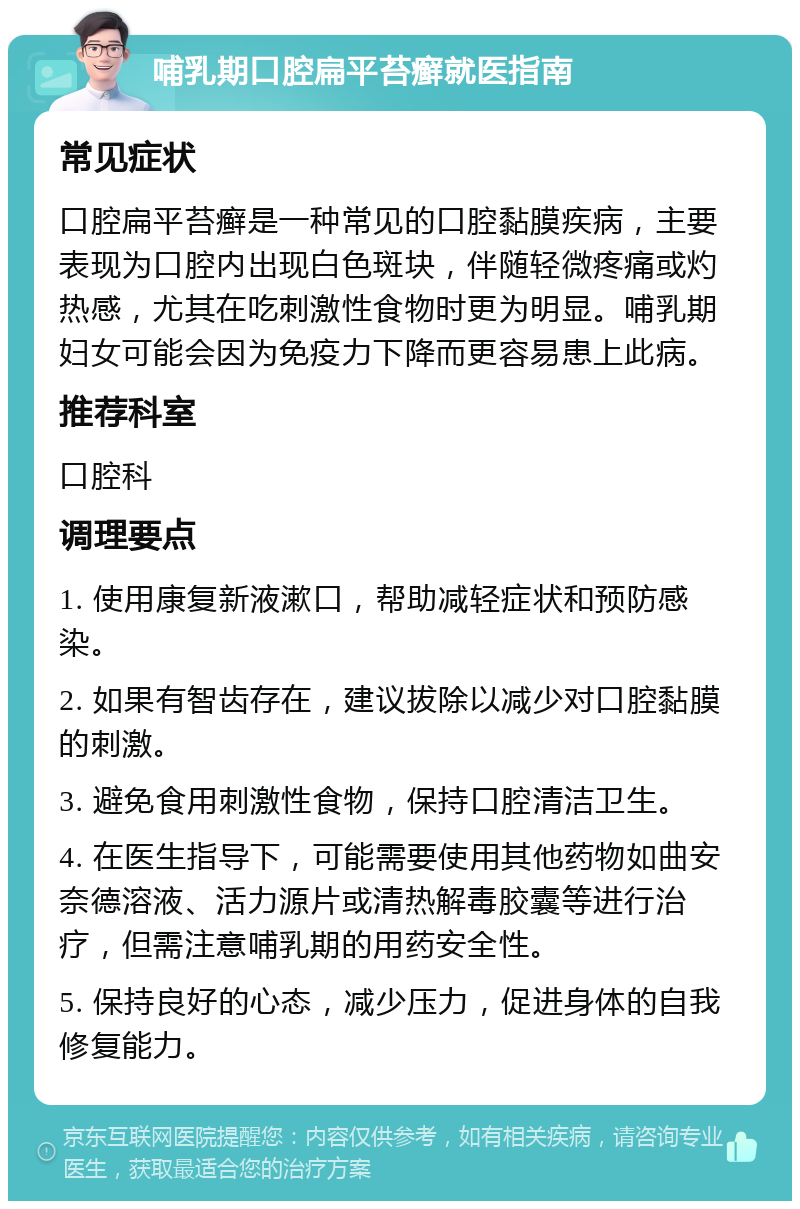 哺乳期口腔扁平苔癣就医指南 常见症状 口腔扁平苔癣是一种常见的口腔黏膜疾病，主要表现为口腔内出现白色斑块，伴随轻微疼痛或灼热感，尤其在吃刺激性食物时更为明显。哺乳期妇女可能会因为免疫力下降而更容易患上此病。 推荐科室 口腔科 调理要点 1. 使用康复新液漱口，帮助减轻症状和预防感染。 2. 如果有智齿存在，建议拔除以减少对口腔黏膜的刺激。 3. 避免食用刺激性食物，保持口腔清洁卫生。 4. 在医生指导下，可能需要使用其他药物如曲安奈德溶液、活力源片或清热解毒胶囊等进行治疗，但需注意哺乳期的用药安全性。 5. 保持良好的心态，减少压力，促进身体的自我修复能力。