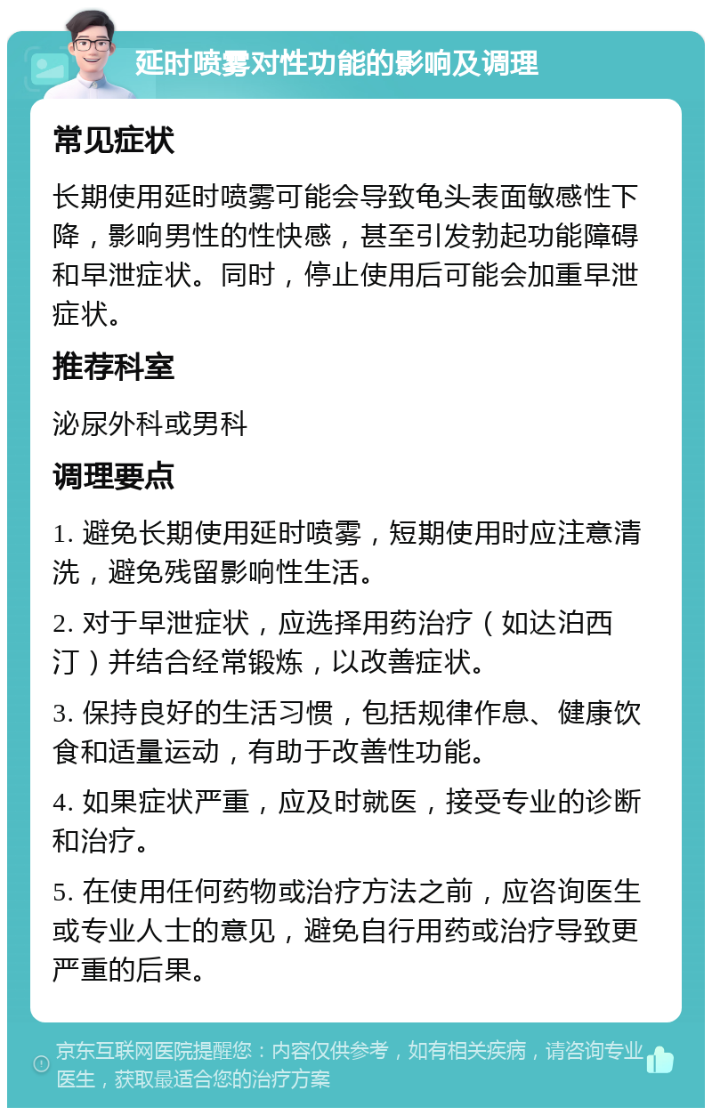 延时喷雾对性功能的影响及调理 常见症状 长期使用延时喷雾可能会导致龟头表面敏感性下降，影响男性的性快感，甚至引发勃起功能障碍和早泄症状。同时，停止使用后可能会加重早泄症状。 推荐科室 泌尿外科或男科 调理要点 1. 避免长期使用延时喷雾，短期使用时应注意清洗，避免残留影响性生活。 2. 对于早泄症状，应选择用药治疗（如达泊西汀）并结合经常锻炼，以改善症状。 3. 保持良好的生活习惯，包括规律作息、健康饮食和适量运动，有助于改善性功能。 4. 如果症状严重，应及时就医，接受专业的诊断和治疗。 5. 在使用任何药物或治疗方法之前，应咨询医生或专业人士的意见，避免自行用药或治疗导致更严重的后果。